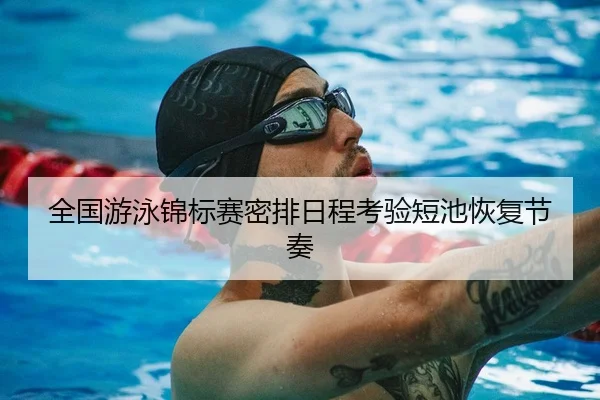 全国游泳锦标赛密排日程考验短池恢复节奏